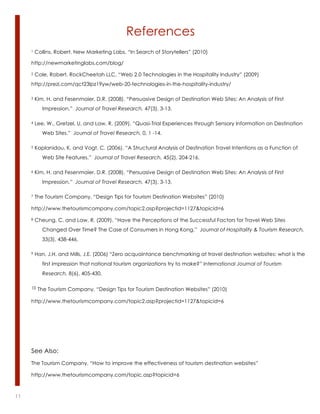 References
     1   Collins, Robert. New Marketing Labs, “In Search of Storytellers” (2010)

     http://newmarketinglabs.com/blog/

     2   Cole, Robert. RockCheetah LLC, “Web 2.0 Technologies in the Hospitality Industry” (2009)
     http://prezi.com/qct23lpz19yw/web-20-technologies-in-the-hospitality-industry/

     3   Kim, H. and Fesenmaier, D.R. (2008). “Persuasive Design of Destination Web Sites: An Analysis of First
            Impression.” Journal of Travel Research, 47(3), 3-13.

     4   Lee, W., Gretzel, U. and Law, R. (2009). “Quasi-Trial Experiences through Sensory Information on Destination
            Web Sites.” Journal of Travel Research, 0, 1 -14.

     5   Kaplanidou, K. and Vogt, C. (2006). “A Structural Analysis of Destination Travel Intentions as a Function of
            Web Site Features.” Journal of Travel Research, 45(2), 204-216.

     6   Kim, H. and Fesenmaier, D.R. (2008). “Persuasive Design of Destination Web Sites: An Analysis of First
            Impression.” Journal of Travel Research, 47(3), 3-13.

     7   The Tourism Company, “Design Tips for Tourism Destination Websites” (2010)

     http://www.thetourismcompany.com/topic2.asp?projectid=1127&topicid=6

     8   Cheung, C. and Law, R. (2009). “Have the Perceptions of the Successful Factors for Travel Web Sites
            Changed Over Time? The Case of Consumers in Hong Kong.” Journal of Hospitality & Tourism Research,
            33(3), 438-446.

     9   Han, J.H. and Mills, J.E. (2006) “Zero acquaintance benchmarking at travel destination websites: what is the
            first impression that national tourism organizations try to make?” International Journal of Tourism
            Research, 8(6), 405-430.

     10   The Tourism Company, “Design Tips for Tourism Destination Websites” (2010)

     http://www.thetourismcompany.com/topic2.asp?projectid=1127&topicid=6




     See Also:
     The Tourism Company, “How to improve the effectiveness of tourism destination websites”

     http://www.thetourismcompany.com/topic.asp?topicid=6



11                                                                                                lorem ipsum :: [Date]
 