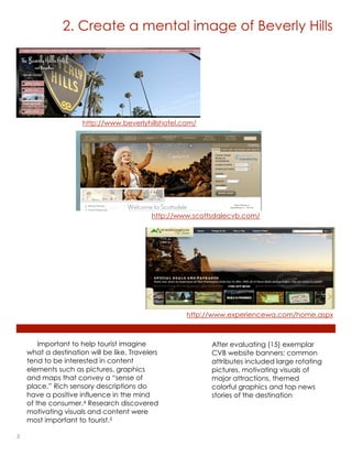 2. Create a mental image of Beverly Hills




                     http://www.beverlyhillshotel.com/




                                           http://www.scottsdalecvb.com/




                                                    http://www.experiencewa.com/home.aspx



        Important to help tourist imagine                  After evaluating (15) exemplar
    what a destination will be like. Travelers             CVB website banners; common
    tend to be interested in content                       attributes included large rotating
    elements such as pictures, graphics                    pictures, motivating visuals of
    and maps that convey a “sense of                       major attractions, themed
    place.” Rich sensory descriptions do                   colorful graphics and top news
    have a positive influence in the mind                  stories of the destination
    of the consumer.4 Research discovered
    motivating visuals and content were
    most important to tourist.5

3                                                                             lorem ipsum :: [Date]
 