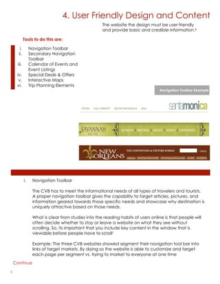 4. User Friendly Design and Content
                                                      The website the design must be user friendly
                                                      and provide basic and credible information.6

             Tools to do this are:

       i.         Navigation Toolbar
      ii.         Secondary Navigation
                  Toolbar
      iii.        Calendar of Events and
                  Event Listings
     iv.          Special Deals & Offers
      v.          Interactive Maps
     vi.          Trip Planning Elements
                                                                                   Navigation Toolbar Example




             i.    Navigation Toolbar

                   The CVB has to meet the informational needs of all types of travelers and tourists.
                   A proper navigation toolbar gives the capability to target articles, pictures, and
                   information geared towards those specific needs and showcase why destination is
                   uniquely attractive based on those needs.

                   What is clear from studies into the reading habits of users online is that people will
                   often decide whether to stay or leave a website on what they see without
                   scrolling. So, its important that you include key content in the window that is
                   viewable before people have to scroll7

                   Example: The three CVB websites showed segment their navigation tool bar into
                   links of target markets. By doing so the website is able to customize and target
                   each page per segment vs. trying to market to everyone at one time
    Continue

5                                                                                         lorem ipsum :: [Date]
 