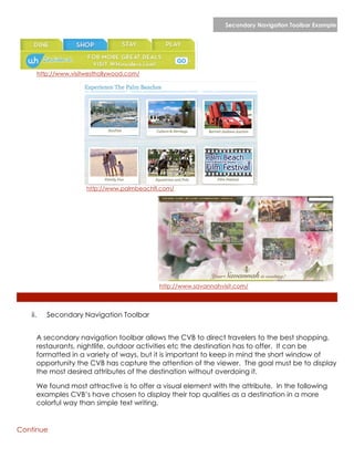 Secondary Navigation Toolbar Example




         http://www.visitwesthollywood.com/




                         http://www.palmbeachfl.com/




                                               http://www.savannahvisit.com/




   ii.      Secondary Navigation Toolbar


     A secondary navigation toolbar allows the CVB to direct travelers to the best shopping,
     restaurants, nightlife, outdoor activities etc the destination has to offer. It can be
     formatted in a variety of ways, but it is important to keep in mind the short window of
     opportunity the CVB has capture the attention of the viewer. The goal must be to display
     the most desired attributes of the destination without overdoing it.

     We found most attractive is to offer a visual element with the attribute. In the following
     examples CVB’s have chosen to display their top qualities as a destination in a more
     colorful way than simple text writing.


Continue
 