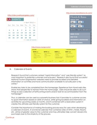 Calendar & Events Example


                                                                           http://www.neworleanscvb.com/
     http://discoverlosangeles.com/




                                  http://www.nycgo.com/




       iii.   Calendar of Events


          Research found that customers ranked “rapid information” and “user-friendly system” as
          most important to potential customers and e-buyers.8 Research also found that successful
          National Tourism Organization websites need to provide localized and detailed
          information on activities and have communication available to actually plan a trip
          online.9

          Enable key tasks to be completed from the homepage. Experience from travel web sites
          shows that people like to transact from the home page . Users should be able to do such
          things as see a selection of forthcoming events and/or look for accommodation from the
          homepage10

          Thus, a calendar can be used as a powerful business tool. It provides to customer access
          to quick information based on date of choice, while giving localized and information on
          activities for upcoming weeks or months, and if combined with a reservation system it
          creates the ultimate user-friendly system for the customer.

          Consider the importance of making the booking process easy for users when developing
          a calendar of events. A functional calendar that combines rates of OTA’s, Hotels, Rooms
          etc. will be of greater value to the customer and may ultimately help convert viewers into
          purchasers due to the simplicity of the process.

    Continue
7                                                                                      lorem ipsum :: [Date]
 