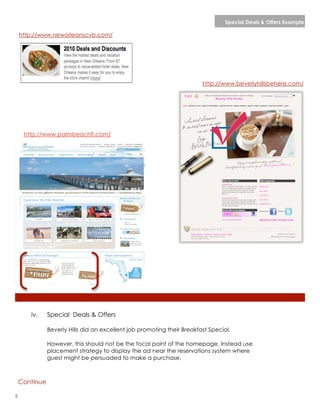 Special Deals & Offers Example

    http://www.neworleanscvb.com/




                                                                         http://www.beverlyhillsbehere.com/




     http://www.palmbeachfl.com/




       iv.     Special Deals & Offers

               Beverly Hills did an excellent job promoting their Breakfast Special.

               However, this should not be the focal point of the homepage. Instead use
               placement strategy to display the ad near the reservations system where
               guest might be persuaded to make a purchase.



    Continue

8                                                                                          lorem ipsum :: [Date]
 