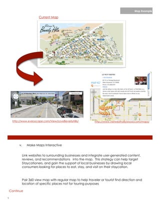Map Example

                        Current Map




     http://www.everyscape.com/View/LoveBeverlyHills/       http://www.visitwesthollywood.com/maps/




          v.   Make Maps Interactive


           Link websites to surrounding businesses and integrate user-generated content,
           reviews, and recommendations into the map. This strategy can help target
           Staycationers, and gain the support of local businesses by drawing local
           consumers looking for places to eat, stay, and visit on their staycation.



           Pair 360 view map with regular map to help traveler or tourist find direction and
           location of specific places not for touring purposes

    Continue

9                                                                                 lorem ipsum :: [Date]
 