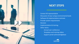 NEXT STEPS
• Contact SIS representative
• Discussion of your unique environment/needs
• Software & implementation estimate
• Provide system requirements
• Decision
• Implementation & training
• Other items:
– Annual user conference
– Templates and training videos
– Support portal w/knowledgebase
 