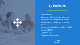 SL Budgeting
• Software Cost:
• 5 user pack with budgeting (reporting,
dashboard and web portal included):
• Total software, maintenance, support:
$10,750
• Special price available until Dec 31, 2016
• Supported ERPs:
• Dynamics GP
• Product Available: Now!
 