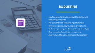 BUDGETING
• Excel-designed and web-deployed budgeting and
forecasting templates
• Pre-built and user-definable input templates
• Revenue, expense, payroll, capex, projects, etc.
• Cash Flow planning, modeling and what-if analysis
• Data immediately available for reporting
• Approval workflow and notification functionality
 