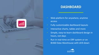 DASHBOARD
• Web platform for anywhere, anytime
access
• Fully customizable dashboard layouts
• Interactive charts, tables and more
• Simple, easy-to-learn dashboard design in
hours, not days
• Run in real-time on ERP system or on
BI360 Data Warehouse with drill-down
 