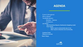 AGENDA
 Q and A (throughout)
 Who is Solver?
 The BI360 Solution
• Modules – features
• Architecture
 Let’s Demo!
 Web Portal (Excel Reports, Dashboards, Budgeting model)
 Excel reports
 Build a report to demonstrate ease of use
 Other reports to illustrate more functionality
 Customer Portal
 Wrap-up of overview
• Next Steps
 