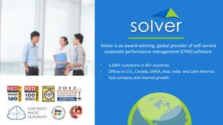 Solver is an award-winning, global provider of self-service
corporate performance management (CPM) software.
• 1,600+ customers in 40+ countries
• Offices in U.S., Canada, EMEA, Asia, India and Latin America
• Fast company and channel growth
 