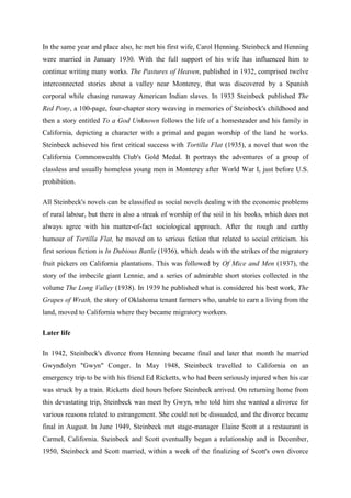 In the same year and place also, he met his first wife, Carol Henning. Steinbeck and Henning
were married in January 1930. With the full support of his wife has influenced him to
continue writing many works. The Pastures of Heaven, published in 1932, comprised twelve
interconnected stories about a valley near Monterey, that was discovered by a Spanish
corporal while chasing runaway American Indian slaves. In 1933 Steinbeck published The
Red Pony, a 100-page, four-chapter story weaving in memories of Steinbeck's childhood and
then a story entitled To a God Unknown follows the life of a homesteader and his family in
California, depicting a character with a primal and pagan worship of the land he works.
Steinbeck achieved his first critical success with Tortilla Flat (1935), a novel that won the
California Commonwealth Club's Gold Medal. It portrays the adventures of a group of
classless and usually homeless young men in Monterey after World War I, just before U.S.
prohibition.

All Steinbeck's novels can be classified as social novels dealing with the economic problems
of rural labour, but there is also a streak of worship of the soil in his books, which does not
always agree with his matter-of-fact sociological approach. After the rough and earthy
humour of Tortilla Flat, he moved on to serious fiction that related to social criticism. his
first serious fiction is In Dubious Battle (1936), which deals with the strikes of the migratory
fruit pickers on California plantations. This was followed by Of Mice and Men (1937), the
story of the imbecile giant Lennie, and a series of admirable short stories collected in the
volume The Long Valley (1938). In 1939 he published what is considered his best work, The
Grapes of Wrath, the story of Oklahoma tenant farmers who, unable to earn a living from the
land, moved to California where they became migratory workers.

Later life

In 1942, Steinbeck's divorce from Henning became final and later that month he married
Gwyndolyn "Gwyn" Conger. In May 1948, Steinbeck travelled to California on an
emergency trip to be with his friend Ed Ricketts, who had been seriously injured when his car
was struck by a train. Ricketts died hours before Steinbeck arrived. On returning home from
this devastating trip, Steinbeck was meet by Gwyn, who told him she wanted a divorce for
various reasons related to estrangement. She could not be dissuaded, and the divorce became
final in August. In June 1949, Steinbeck met stage-manager Elaine Scott at a restaurant in
Carmel, California. Steinbeck and Scott eventually began a relationship and in December,
1950, Steinbeck and Scott married, within a week of the finalizing of Scott's own divorce
 