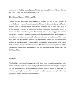 novel based on the King Arthur legends of Malory and others, The Acts of King Arthur and
His Noble Knights, was finally published in 1976.

The History of the story Of Mice and Men

Of Mice and Men is a tragedy that was written in the form of a play in 1937. The story is
about the dreams of a pair of migrant agricultural labourers in California, George and Lennie,
who are trying to work up enough money to buy their own farm or ranch. As it is set in
1930's America, it provides an insight into The Great Depression, encompassing themes of
racism, loneliness, prejudice against the mentally ill, and the struggle for personal
independence. This story is written through Steinbeck's experience in life. Steinbeck lived in
a small rural town that was essentially a frontier settlement, set amid some of the world's
most fertile land. He spent his summers working on nearby ranches and later with migrant
workers on Spreckels ranch. He explored his surroundings, walking across local forests,
fields, and farms. As a result, he became aware of the harsher aspects of migrant life and the
darker side of human nature, which supplied him with material expressed in such works like
Of Mice and Men.




Conclusion

John Steinbeck used most of his experience in his life to create wonderful masterpieces in his
writing works. His works also is used to highlight the issues that raised among the society on
that era. With his talent in delivering messages through pieces of writing, he believes it will
help him to portray his voice so that people will realized and learn something from him, as a
saying goes, his pen is mightier than many swords.
 
