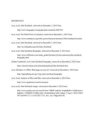 REFERENCES

(n.a). (n.d). John Steinbeck. retrieved on December 1, 2012 from

       http://www.biography.com/people/john-steinbeck-9493358

(n.a). (n.d). The Nobel Prize in Literature. retrieved on December 1, 2012 from

       http://www.nobelprize.org/nobel_prizes/literature/laureates/1962/steinbeck-bio.html

(n.a). (n.d). John Steinbeck. retrieved on December 1, 2012 from

       http://en.wikipedia.org/wiki/John_Steinbeck

(n.a). (n.d). John Steinbeck Biography. retrieved on December 2, 2012 from

       http://www.cliffsnotes.com/study_guide/literature/of-mice-and-men/john-steinbeck-
       biography.html

(Esther Lombardi). (n.d). John Steinbeck biography. retrieved on December 2, 2012 from

       http://classiclit.about.com/od/steinbeckjohn/p/John-Steinbeck.htm

(n.a). (October 13, 2009). What page are you on?. retrieved on December 2, 2012 from

       http://bigreadblog.arts.gov/?tag=john-steinbeck-biography

(n.a). (n.d). Analysis of Mice and Men. retrieved on December 3, 2012 from

       http://www.sparknotes.com/lit/micemen

(n.a). (n.d). John Steinbeck images. retrieved on December 5, 2012 from

       http://www.google.com.my/search?num=10&hl=en&site=imghp&tbm=isch&source=
       hp&biw=1366&bih=610&q=john+steinbeck&oq=john+st&gs_l=img.3.1.0l10.1206.5
       951.0.8599.9.7.1.1.1.0.53.292.7.7.0...0.0...1ac.1.6Qg-rlfaVAk
 