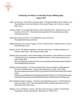 Enhancing Workforce Leadership Project Bibliography
                               August 2011

Aaker, Jennifer Lynn, Andy Smith, and Carlye Adler. The Dragonfly Effect: Quick, Effective, and
       Powerful Ways to Use Social Media to Drive Social Change. San Francisco: Jossey-
       Bass, 2010.

Andrews, Robert. "Is Crowdfunding Working? Here’s What We Know." PaidContent.org. The
      Guardian, 8 Feb. 2011. http://paidcontent.org/article/419-is-crowdfunding-working-
      heres-what-we-know/.

Appreciative Inquiry Commons. The Appreciative Inquiry Commons.
      http://appreciativeinquiry.case.edu/.

Baghai, Mehrdad, and James H. Quigley. As One: Individual Action, Collective Power. London:
       Portfolio/Penguin, 2011.

Benkler, Yochai. The Wealth of Networks: How Social Production Transforms Markets and
       Freedom. New Haven: Yale University Press, 2006.

Berkeley Policy Associates. "Early Implementation of Generation I of the Workforce Innovation
       in Regional Economic Development (WIRED) Initiative." United States Department of
       Labor. 8 May 2008.
       http://wdr.doleta.gov/research/FullText_Documents/Early%20Implementation%20Gen%
       20I%20WIRED%205-20-08.pdf.

Berkeley Policy Associates. "The Power of Partnership: American Regions Collaborating for
       Economic Competitiveness." United States Department of Labor. 9 Nov. 2009.
       http://wdr.doleta.gov/research/FullText_Documents/The%20Power%20of%20Partnershi
       p%20-
       %20American%20Regions%20Collaborating%20for%20Economic%20Competitiveness
       %202009%20Generation%20I%20WIRED%20Interim%20Evaluation%20Report.pdf.

Bill and Melinda Gates Foundation. "A Guide to Actionable Measurement." The Bill & Melinda
        Gates Foundation. 2010. http://www.gatesfoundation.org/learning/Pages/a-guide-to-
        actionable-measurement.aspx.

Bingham, Tony, and Marcia L. Conner. The New Social Learning: a Guide to Transforming
      Organizations through Social Media. Alexandria, VA: ASTD, 2010.
 