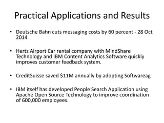 Practical Applications and Results
• Deutsche Bahn cuts messaging costs by 60 percent - 28 Oct
2014
• Hertz Airport Car rental company with MindShare
Technology and IBM Content Analytics Software quickly
improves customer feedback system.
• CreditSuisse saved $11M annually by adopting Softwareag
• IBM itself has developed People Search Application using
Apache Open Source Technology to improve coordination
of 600,000 employees.
 