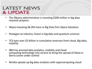 • The Obama administration is investing $200 million in big data
research projects.
• Wipro investing $8.2M more in Big Data firm Opera Solutions
• Pentagon to industry: Invest in big data and quantum sciences
• TCS eyes over $5 billion in cumulative revenues from cloud, Big data,
mobility
• IBM has pressed data analytics, mobility and cloud
computing technology into service to bring the spread of Ebola in
Sierra Leone under control
• Nimbix speeds up big data analytics with supercomputing cloud
 