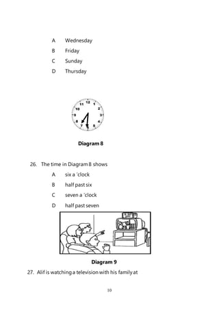 10
A Wednesday
B Friday
C Sunday
D Thursday
Diagram 8
26. The time in Diagram8 shows
A six a ’clock
B half past six
C seven a ’clock
D half past seven
Diagram 9
27. Alif is watchinga television with his familyat
 