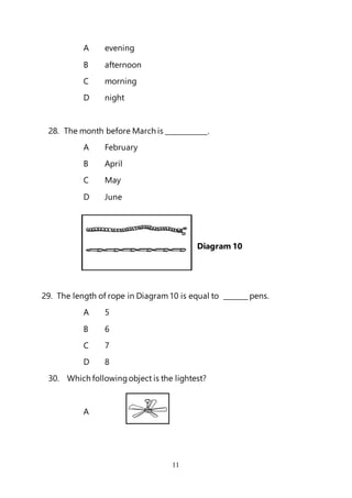 11
A evening
B afternoon
C morning
D night
28. The month before March is ____________.
A February
B April
C May
D June
Diagram 10
29. The length of rope in Diagram10 is equal to _______ pens.
A 5
B 6
C 7
D 8
30. Which followingobject is the lightest?
A
 