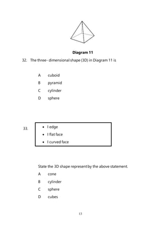 13
Diagram 11
32. The three- dimensional shape (3D) in Diagram 11 is
A cuboid
B pyramid
C cylinder
D sphere
33.
State the 3D shape representby the above statement.
A cone
B cylinder
C sphere
D cubes
 I edge
 I flat face
 I curved face
 