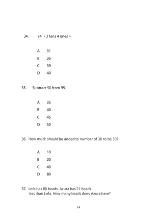 14
34. 74 - 3 tens 4 ones =
A 31
B 36
C 39
D 40
35. Subtract 50 from 95.
A 35
B 40
C 45
D 50
36. How much shouldbe added to number of 30 to be 50?
A 10
B 20
C 40
D 80
37. Lofa has 80 beads. Azura has 21 beads
less than Lofa. How many beads does Azura have?
 