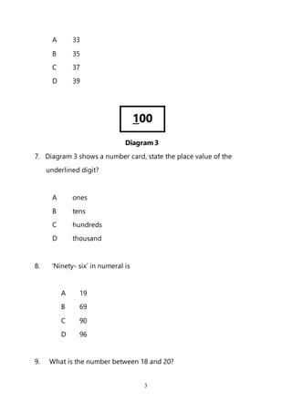 3
A 33
B 35
C 37
D 39
Diagram 3
7. Diagram 3 shows a number card, state the place value of the
underlined digit?
A ones
B tens
C hundreds
D thousand
8. ‘Ninety- six’ in numeral is
A 19
B 69
C 90
D 96
9. What is the number between 18 and 20?
100
 