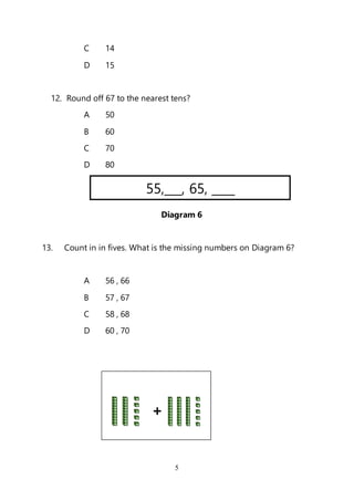 5
C 14
D 15
12. Round off 67 to the nearest tens?
A 50
B 60
C 70
D 80
Diagram 6
13. Count in in fives. What is the missing numbers on Diagram 6?
A 56 , 66
B 57 , 67
C 58 , 68
D 60 , 70
55,___, 65, ____
+
 