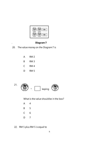 8
. Diagram 7
20. The value money on the Diagram7 is
A RM 2
B RM 3
C RM 4
D RM 5
21.
Ke
What is the value shouldbe in the box?
A 4
B 5
C 6
D 7
22. RM 5 plus RM 5 is equal to
= keping
 