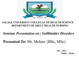 SALALE UNIVERSITY COLLEGAE OF HEALTH SCIENCE
DEPARTMENT OF ADULT HEALTH NURSING
Seminar Presentation on ; Gallbladder Disorders
Presented To: Mr. Melese {BSc, MSc}
Oct. 2023
Salale , Fitche
 