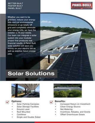 Solar Solutions
BETTER BUILT
FASTER BUILT
PANEL BUILT
Whether you want to be
grid-tied, reduce your energy
bills and cut environmental
emissions or go totally off
grid and completely eliminate
your energy bills, we have the
solution to fit your needs.
Our team can integrate a solar
system into your modular
project that produces real
financial results. A Panel Built
solar solution will save you
money on your electric bill as
well as stabilize future energy
jobs.
Options:
• Solar Parking Canopies
• Solar Storage Facilities
• Ground Level
• Roof Mounted
• Cantilever
• Single and Double Sided
Benefits:
•	 Increased Return on Investment
•	 Clean Energy Source
•	 Net Metering
•	 Incentives, Rebates, and Grants
•	 Offset Greenhouse Gases
 