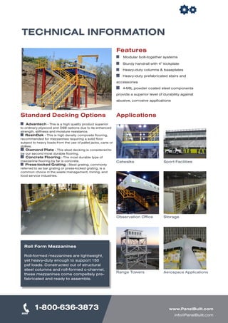 Features
Modular bolt-together systems
	 Sturdy handrail with 4” kickplate
	 Heavy-duty columns & baseplates
	 Heavy-duty prefabricated stairs and
accessories
	 4-MIL powder coated steel components
provide a superior level of durability against
abusive, corrosive applications
Catwalks Sport Facilities
Observation Office Storage
Range Towers Aerospace Applications
TECHNICAL INFORMATION
Standard Decking Options
Advantech - This is a high quality product superior
to ordinary plywood and OSB options due to its enhanced
strength, stiffness and moisture resistance.
ResinDek - This is high density composite flooring,
recommended for mezzanines requiring a solid floor
subject to heavy loads from the use of pallet jacks, carts or
dollies.
Diamond Plate - This steel decking is considered to
be our second most durable flooring.
Concrete Flooring - The most durable type of
mezzanine flooring by far is concrete.
Press-locked Grating - Steel grating, commonly
referred to as bar grating or press-locked grating, is a
common choice in the waste management, mining, and
food service industries.	
Applications
Roll Form Mezzanines
Roll-formed mezzanines are lightweight,
yet heavy-duty enough to support 150
psf loads. Constructed out of structural
steel columns and roll-formed c-channel,
these mezzanines come compeltely pre-
fabricated and ready to assemble.
1-800-636-3873 www.PanelBuilt.com
info@PanelBuilt.com
 
