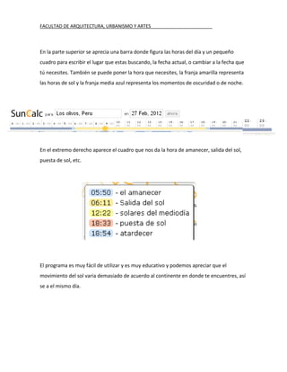 FACULTAD DE ARQUITECTURA, URBANISMO Y ARTES________________________



En la parte superior se aprecia una barra donde figura las horas del día y un pequeño
cuadro para escribir el lugar que estas buscando, la fecha actual, o cambiar a la fecha que
tú necesites. También se puede poner la hora que necesites, la franja amarilla representa
las horas de sol y la franja media azul representa los momentos de oscuridad o de noche.




En el extremo derecho aparece el cuadro que nos da la hora de amanecer, salida del sol,
puesta de sol, etc.




El programa es muy fácil de utilizar y es muy educativo y podemos apreciar que el
movimiento del sol varia demasiado de acuerdo al continente en donde te encuentres, así
se a el mismo día.
 