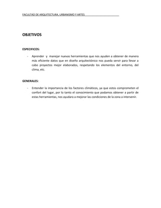 FACULTAD DE ARQUITECTURA, URBANISMO Y ARTES________________________




OBJETIVOS


ESPECIFICOS:

   -   Aprender y manejar nuevas herramientas que nos ayuden a obtener de manera
       más eficiente datos que en diseño arquitectónico nos pueda servir para llevar a
       cabo proyectos mejor elaborados, respetando los elementos del entorno, del
       clima, etc.


GENERALES:

   -   Entender la importancia de los factores climáticos, ya que estos comprometen el
       confort del lugar, por lo tanto el conocimiento que podamos obtener a partir de
       estas herramientas, nos ayudara a mejorar las condiciones de la zona a intervenir.
 