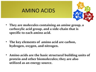 AMINO ACIDS

• They are molecules containing an amine group, a
  carboxylic acid group, and a side-chain that is
  specific to each amino acid.

• The key elements of amino acid are carbon,
  hydrogen, oxygen, and nitrogen.

• Amino acids are the basic structural building units of
  protein and other biomolecules; they are also
  utilized as an energy source.
 