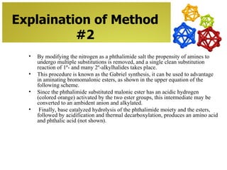 Explaination of Method
          #2
  •   By modifying the nitrogen as a phthalimide salt the propensity of amines to
      undergo multiple substitutions is removed, and a single clean substitution
      reaction of 1º- and many 2º-alkylhalides takes place.
  •   This procedure is known as the Gabriel synthesis, it can be used to advantage
      in aminating bromomalonic esters, as shown in the upper equation of the
      following scheme.
  •   Since the phthalimide substituted malonic ester has an acidic hydrogen
      (colored orange) activated by the two ester groups, this intermediate may be
      converted to an ambident anion and alkylated.
  •    Finally, base catalyzed hydrolysis of the phthalimide moiety and the esters,
      followed by acidification and thermal decarboxylation, produces an amino acid
      and phthalic acid (not shown).
 