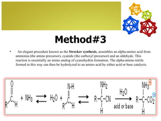 Method#3
•    An elegant procedure known as the Strecker synthesis, assembles an alpha-amino acid from
    ammonia (the amine precursor), cyanide (the carboxyl precursor) and an aldehyde. This
    reaction is essentially an imino analog of cyanohydrin formation. The alpha-amino nitrile
    formed in this way can then be hydrolyzed to an amino acid by either acid or base catalysis.
 