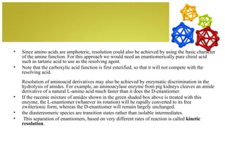 •   Since amino acids are amphoteric, resolution could also be achieved by using the basic character
    of the amine function. For this approach we would need an enantiomerically pure chiral acid
    such as tartaric acid to use as the resolving agent.
•   Note that the carboxylic acid function is first esterified, so that it will not compete with the
    resolving acid.
    Resolution of aminoacid derivatives may also be achieved by enzymatic discrimination in the
    hydrolysis of amides. For example, an aminoacylase enzyme from pig kidneys cleaves an amide
    derivative of a natural L-amino acid much faster than it does the D-enantiomer.
•   If the racemic mixture of amides shown in the green shaded box above is treated with this
    enzyme, the L-enantiomer (whatever its rotation) will be rapidly converted to its free
    zwitterionic form, whereas the D-enantiomer will remain largely unchanged.
•   the diastereomeric species are transition states rather than isolable intermediates.
•    This separation of enantiomers, based on very different rates of reaction is called kinetic
    resolution.
 