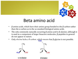 Beta amino acid
•   β amino acids, which have their amino group bonded to the β carbon rather
    than the α carbon as in the 20 standard biological amino acids.
•   The only commonly naturally occurring β amino acid is β-alanine; although it
    is used as a component of larger bioactive molecules, β-peptides in general
    do not appear in nature.
•   Only glycine lacks a β carbon, which means that β-glycine is not possible.
 