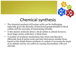 Chemical synthesis
•   The chemical synthesis of β amino acids can be challenging,
    especially given the diversity of functional groups bonded to the β
    carbon and the necessity of maintaining chirality.
•   In the alanine molecule shown, the β carbon is achiral; however,
    most larger amino acids have a chiral atom.
•   A number of synthesis mechanisms have been introduced to
    efficiently form β amino acids and their derivatives notably those
    based on the Arndt-Eistert synthesis (A method of increasing the length
    of an aliphatic acid by one carbon by reacting diazomethane with acid
    chloride).
 