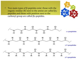 •   Two main types of β-peptides exist: those with the
    organic residue (R) next to the amine are called β3-
    peptides and those with position next to the
    carbonyl group are called β2-peptides.
 