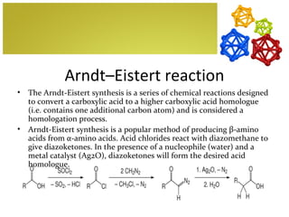 Arndt–Eistert reaction
•   The Arndt-Eistert synthesis is a series of chemical reactions designed
    to convert a carboxylic acid to a higher carboxylic acid homologue
    (i.e. contains one additional carbon atom) and is considered a
    homologation process.
•   Arndt-Eistert synthesis is a popular method of producing β-amino
    acids from α-amino acids. Acid chlorides react with diazomethane to
    give diazoketones. In the presence of a nucleophile (water) and a
    metal catalyst (Ag2O), diazoketones will form the desired acid
    homologue.
 