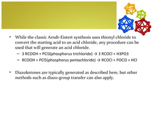 •   While the classic Arndt-Eistert synthesis uses thionyl chloride to
    convert the starting acid to an acid chloride, any procedure can be
    used that will generate an acid chloride.
     – 3 RCOOH + PCl3(phosphorus trichloride) → 3 RCOCl + H3PO3
     – RCOOH + PCl5(phosphorus pentachloride) → RCOCl + POCl3 + HCl

•   Diazoketones are typically generated as described here, but other
    methods such as diazo-group transfer can also apply.
 