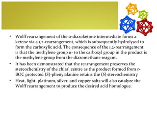 •   Wolff rearrangement of the α-diazoketone intermediate forms a
    ketene via a 1,2-rearrangement, which is subsequently hydrolysed to
    form the carboxylic acid. The consequence of the 1,2-rearrangement
    is that the methylene group α- to the carboxyl group in the product is
    the methylene group from the diazomethane reagant.
•   It has been demonstrated that the rearrangement preserves the
    stereochemistry of the chiral centre as the product formed from t-
    BOC protected (S)-phenylalanine retains the (S) stereochemistry
•   Heat, light, platinum, silver, and copper salts will also catalyze the
    Wolff rearrangement to produce the desired acid homologue.
 