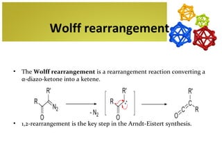 Wolff rearrangement


•   The Wolff rearrangement is a rearrangement reaction converting a
    α-diazo-ketone into a ketene.




•   1,2-rearrangement is the key step in the Arndt-Eistert synthesis.
 