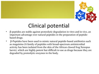 Clinical potential
•   β-peptides are stable against proteolytic degradation in vitro and in vivo, an
    important advantage over natural peptides in the preparation of peptide-
    based drugs.
•    β-Peptides have been used to mimic natural peptide-based antibiotics such
    as magainins (A family of peptides with broad-spectrum antimicrobial
    activity has been isolated from the skin of the African clawed frog Xenopus
    laevis), which are highly potent but difficult to use as drugs because they are
    degraded by proteolytic enzymes in the body.
 