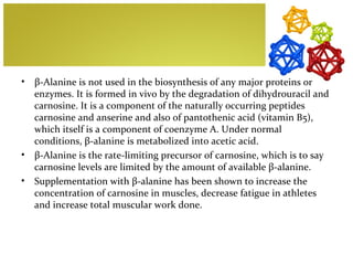 •   β-Alanine is not used in the biosynthesis of any major proteins or
    enzymes. It is formed in vivo by the degradation of dihydrouracil and
    carnosine. It is a component of the naturally occurring peptides
    carnosine and anserine and also of pantothenic acid (vitamin B5),
    which itself is a component of coenzyme A. Under normal
    conditions, β-alanine is metabolized into acetic acid.
•   β-Alanine is the rate-limiting precursor of carnosine, which is to say
    carnosine levels are limited by the amount of available β-alanine.
•   Supplementation with β-alanine has been shown to increase the
    concentration of carnosine in muscles, decrease fatigue in athletes
    and increase total muscular work done.
 