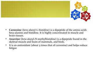 •   Carnosine (beta-alanyl-L-histidine) is a dipeptide of the amino acids
    beta-alanine and histidine. It is highly concentrated in muscle and
    brain tissues.
•   Anserine (beta-alanyl-N-methylhistidine) is a dipeptide found in the
    skeletal muscle and brain of mammals, and birds.
•   It is an antioxidant (about 5 times that of carnosine) and helps reduce
    fatigue
 
