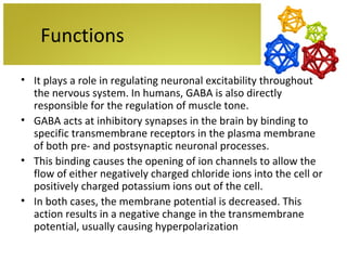 Functions
• It plays a role in regulating neuronal excitability throughout
  the nervous system. In humans, GABA is also directly
  responsible for the regulation of muscle tone.
• GABA acts at inhibitory synapses in the brain by binding to
  specific transmembrane receptors in the plasma membrane
  of both pre- and postsynaptic neuronal processes.
• This binding causes the opening of ion channels to allow the
  flow of either negatively charged chloride ions into the cell or
  positively charged potassium ions out of the cell.
• In both cases, the membrane potential is decreased. This
  action results in a negative change in the transmembrane
  potential, usually causing hyperpolarization
 