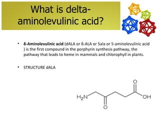 What is delta-
aminolevulinic acid?

•   δ-Aminolevulinic acid (dALA or δ-ALA or 5ala or 5-aminolevulinic acid
    ) is the first compound in the porphyrin synthesis pathway, the
    pathway that leads to heme in mammals and chlorophyll in plants.

•   STRUCTURE dALA
 