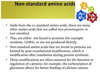 Non-standard amino acids


• Aside from the 22 standard amino acids, there are many
  other amino acids that are called non-proteinogenic or
  non-standard.
• They are either not found in proteins (for example
  carnitine, GABA), or are not produced directly.
• Non-standard amino acids that are found in proteins are
  formed by post-translational modification, which is
  modification after translation during protein synthesis.
• These modifications are often essential for the function or
  regulation of a protein; for example, the carboxylation of
  glutamate allows for better binding of calcium cations.
 