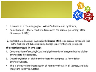 •     It is used as a chelating agent: Wilson's disease and cystinuria,
•     Penicillamine is the second line treatment for arsenic poisoning, after
      dimercaprol (BAL)

    2. isoniazid also known as isonicotinylhydrazine (INH), is an organic compound that
        is the first-line anti tuberculosis medication in prevention and treatment.
The reaction occurs in two steps.
4. Condensation of succinyl CoA and glycine to form enzyme-bound alpha-
   amino-beta-ketoadipate.
5. Decarboxylation of alpha-amino-beta-ketoadipate to form delta-
   aminolevulinate.
• This is the rate-limiting reaction of heme synthesis in all tissues, and it is
   therefore tightly regulated.
 