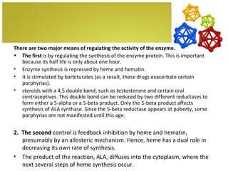 There are two major means of regulating the activity of the enzyme.
• The first is by regulating the synthesis of the enzyme protein. This is important
   because its half life is only about one hour.
• Enzyme synthesis is repressed by heme and hematin.
• It is stimulated by barbiturates (as a result, these drugs exacerbate certain
   porphyrias).
• steroids with a 4,5 double bond, such as testosterone and certain oral
   contraceptives. This double bond can be reduced by two different reductases to
   form either a 5-alpha or a 5-beta product. Only the 5-beta product affects
   synthesis of ALA synthase. Since the 5-beta reductase appears at puberty, some
   porphyrias are not manifested until this age.


2. The second control is feedback inhibition by heme and hematin,
   presumably by an allosteric mechanism. Hence, heme has a dual role in
   decreasing its own rate of synthesis.
• The product of the reaction, ALA, diffuses into the cytoplasm, where the
   next several steps of heme synthesis occur.
 